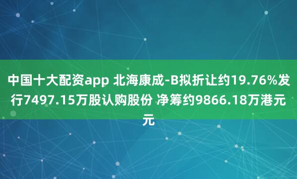 中国十大配资app 北海康成-B拟折让约19.76%发行7497.15万股认购股份 净筹约9866.18万港元