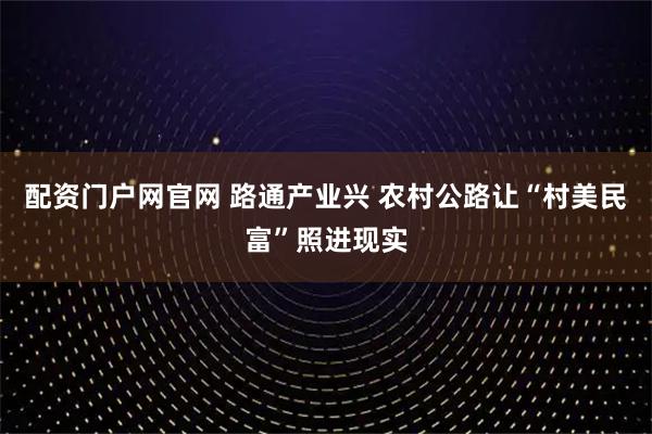配资门户网官网 路通产业兴 农村公路让“村美民富”照进现实