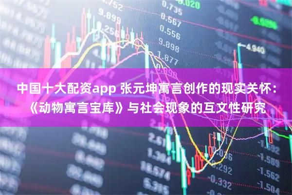 中国十大配资app 张元坤寓言创作的现实关怀：《动物寓言宝库》与社会现象的互文性研究