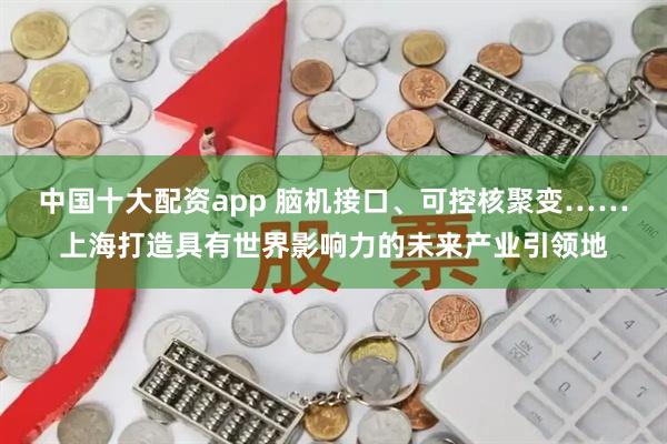 中国十大配资app 脑机接口、可控核聚变……上海打造具有世界影响力的未来产业引领地