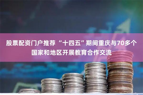 股票配资门户推荐 “十四五”期间重庆与70多个国家和地区开展教育合作交流