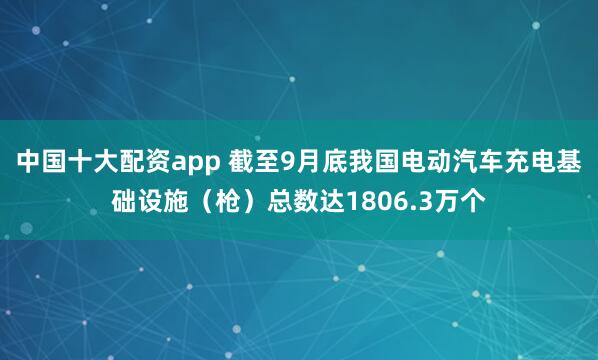 中国十大配资app 截至9月底我国电动汽车充电基础设施（枪）总数达1806.3万个