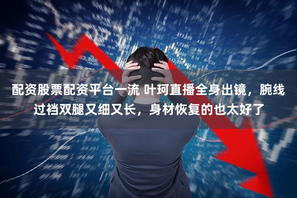 配资股票配资平台一流 叶珂直播全身出镜，腕线过裆双腿又细又长，身材恢复的也太好了