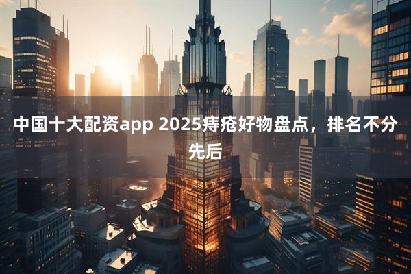 中国十大配资app 2025痔疮好物盘点，排名不分先后