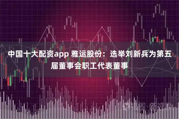 中国十大配资app 雅运股份：选举刘新兵为第五届董事会职工代表董事