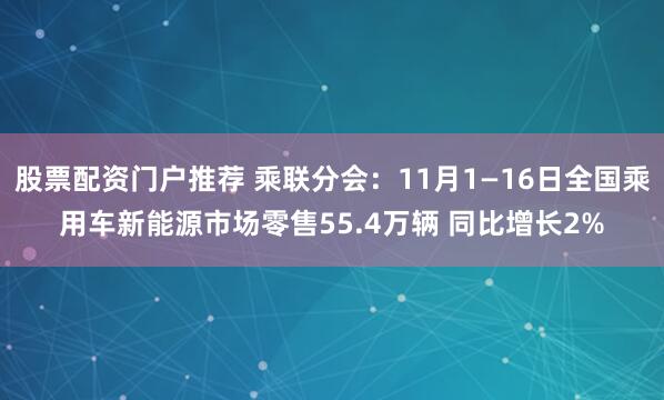 股票配资门户推荐 乘联分会：11月1—16日全国乘用车新能源市场零售55.4万辆 同比增长2%