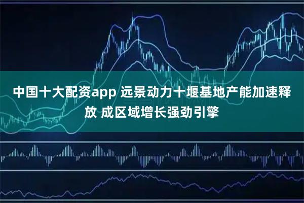 中国十大配资app 远景动力十堰基地产能加速释放 成区域增长强劲引擎