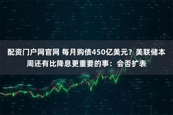 配资门户网官网 每月购债450亿美元？美联储本周还有比降息更重要的事：会否扩表