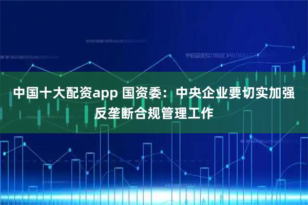 中国十大配资app 国资委：中央企业要切实加强反垄断合规管理工作