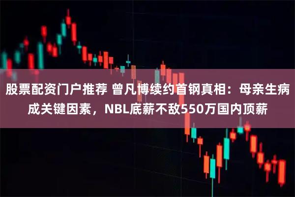 股票配资门户推荐 曾凡博续约首钢真相：母亲生病成关键因素，NBL底薪不敌550万国内顶薪