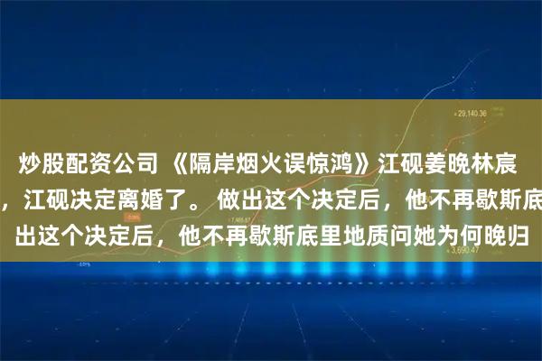 炒股配资公司 《隔岸烟火误惊鸿》江砚姜晩林宸 　和姜晩结婚的第五年，江砚决定离婚了。 　　做出这个决定后，他不再歇斯底里地质问她为何晚归