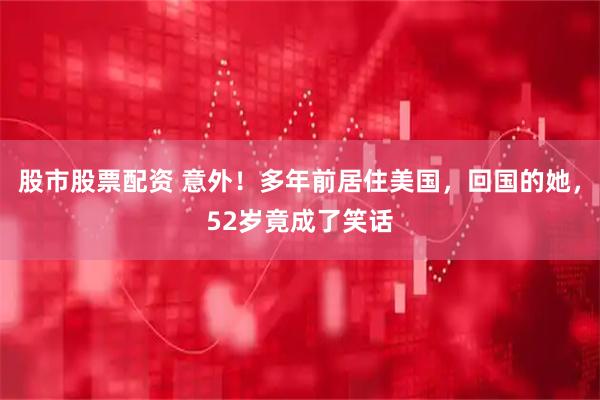 股市股票配资 意外！多年前居住美国，回国的她，52岁竟成了笑话