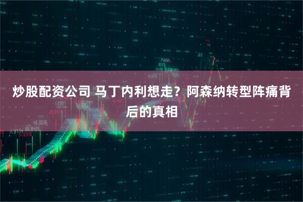 炒股配资公司 马丁内利想走？阿森纳转型阵痛背后的真相