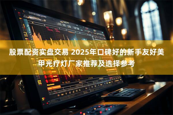 股票配资实盘交易 2025年口碑好的新手友好美甲光疗灯厂家推荐及选择参考