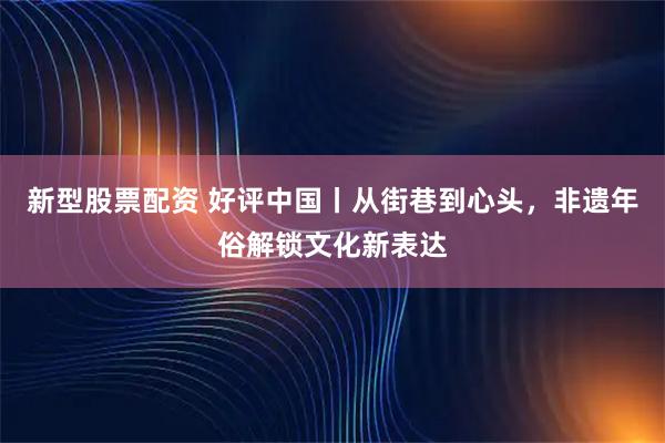 新型股票配资 好评中国丨从街巷到心头，非遗年俗解锁文化新表达