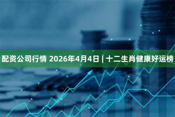 配资公司行情 2026年4月4日 | 十二生肖健康好运榜