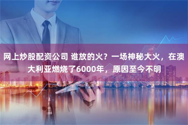 网上炒股配资公司 谁放的火？一场神秘大火，在澳大利亚燃烧了6000年，原因至今不明