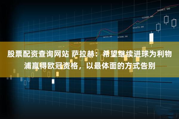 股票配资查询网站 萨拉赫：希望继续进球为利物浦赢得欧冠资格，以最体面的方式告别