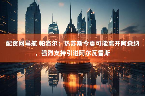 配资网导航 帕洛尔：热苏斯今夏可能离开阿森纳，强烈支持引进阿尔瓦雷斯