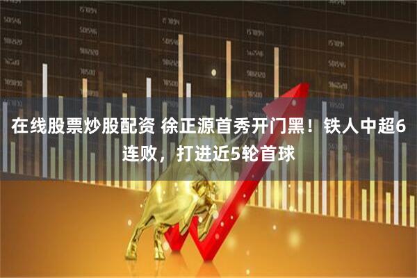 在线股票炒股配资 徐正源首秀开门黑！铁人中超6连败，打进近5轮首球