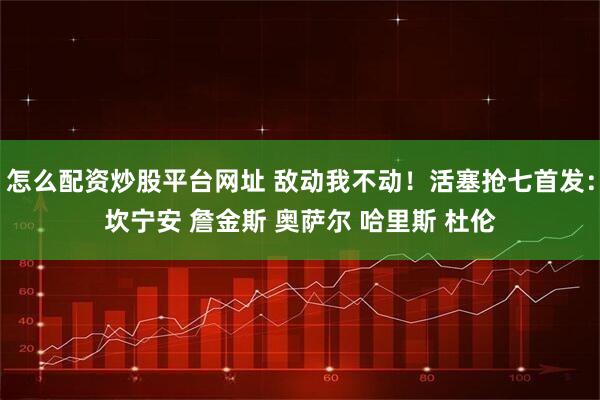 怎么配资炒股平台网址 敌动我不动！活塞抢七首发：坎宁安 詹金斯 奥萨尔 哈里斯 杜伦