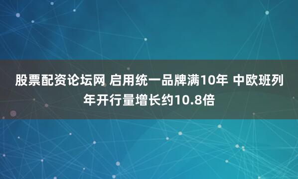股票配资论坛网 启用统一品牌满10年 中欧班列年开行量增长约10.8倍