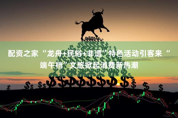 配资之家 “龙舟+民俗+非遗”特色活动引客来 “端午档”文旅掀起消费新热潮