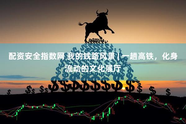 配资安全指数网 我的铁路风景 | 一趟高铁，化身流动的文化展厅