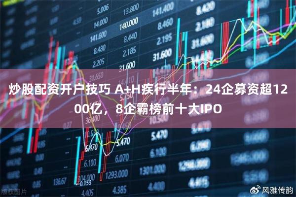 炒股配资开户技巧 A+H疾行半年：24企募资超1200亿，8企霸榜前十大IPO