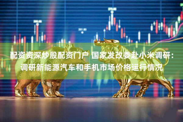 配资资深炒股配资门户 国家发改委赴小米调研：调研新能源汽车和手机市场价格运行情况