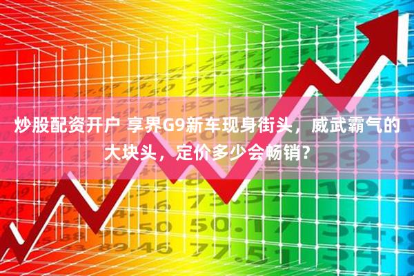 炒股配资开户 享界G9新车现身街头，威武霸气的大块头，定价多少会畅销？