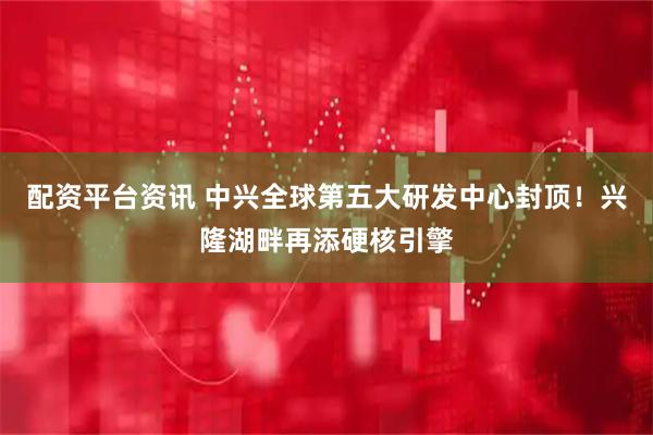 配资平台资讯 中兴全球第五大研发中心封顶！兴隆湖畔再添硬核引擎