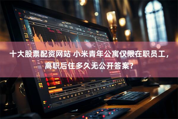 十大股票配资网站 小米青年公寓仅限在职员工，离职后住多久无公开答案？