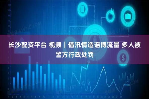 长沙配资平台 视频｜借汛情造谣博流量 多人被警方行政处罚