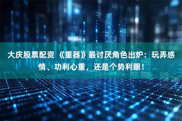大庆股票配资 《重器》最讨厌角色出炉：玩弄感情、功利心重，还是个势利眼！