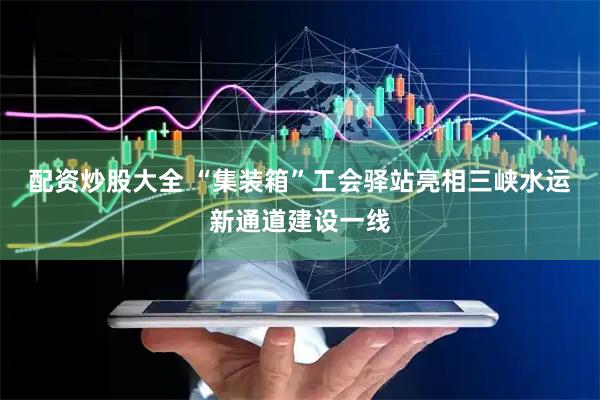 配资炒股大全 “集装箱”工会驿站亮相三峡水运新通道建设一线
