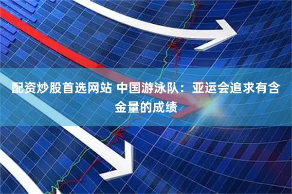 配资炒股首选网站 中国游泳队：亚运会追求有含金量的成绩