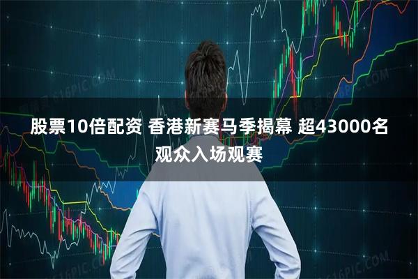 股票10倍配资 香港新赛马季揭幕 超43000名观众入场观赛