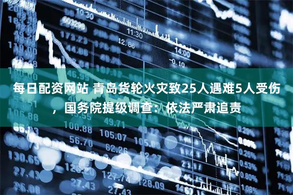 每日配资网站 青岛货轮火灾致25人遇难5人受伤，国务院提级调查：依法严肃追责
